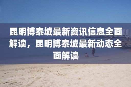 昆明博泰城最新資訊信息全面解讀，昆明博泰城最新動(dòng)態(tài)全面解讀