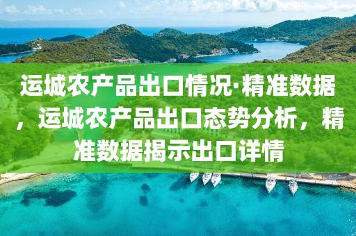 運城農(nóng)產(chǎn)品出口情況·精準數(shù)據(jù)，運城農(nóng)產(chǎn)品出口態(tài)勢分析，精準數(shù)據(jù)揭示出口詳情