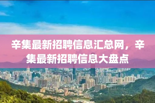 辛集最新招聘信息匯總網，辛集最新招聘信息大盤點