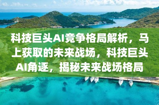 科技巨頭AI競爭格局解析，馬上獲取的未來戰場，科技巨頭AI角逐，揭秘未來戰場格局