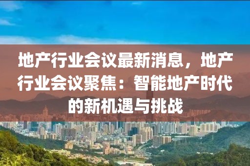 地產(chǎn)行業(yè)會議最新消息，地產(chǎn)行業(yè)會議聚焦：智能地產(chǎn)時代的新機遇與挑戰(zhàn)