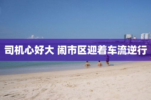 司機心好大 鬧市區迎著車流逆行