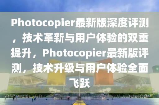 Photocopier最新版深度評測，技術革新與用戶體驗的雙重提升，Photocopier最新版評測，技術升級與用戶體驗全面飛躍