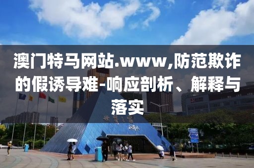 澳門特馬網站.www,防范欺詐的假誘導難-響應剖析、解釋與落實