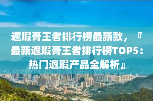 遮瑕膏王者排行榜最新款，『最新遮瑕膏王者排行榜TOP5：熱門(mén)遮瑕產(chǎn)品全解析』