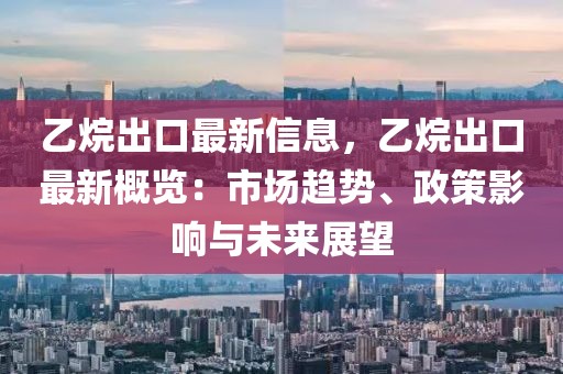 乙烷出口最新信息，乙烷出口最新概覽：市場趨勢、政策影響與未來展望