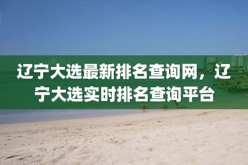 遼寧大選最新排名查詢網(wǎng)，遼寧大選實時排名查詢平臺