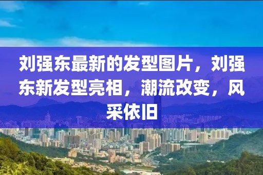 劉強東最新的發(fā)型圖片，劉強東新發(fā)型亮相，潮流改變，風(fēng)采依舊