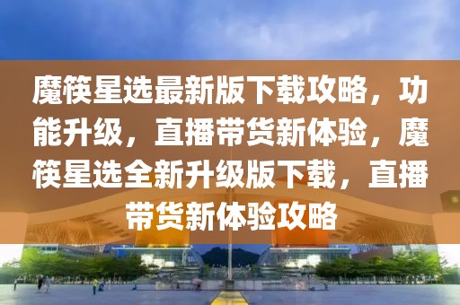 魔筷星選最新版下載攻略，功能升級，直播帶貨新體驗，魔筷星選全新升級版下載，直播帶貨新體驗攻略