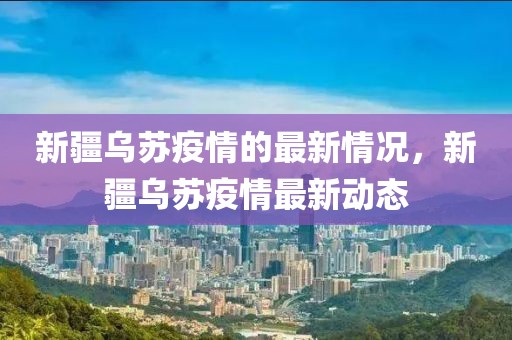 新疆烏蘇疫情的最新情況，新疆烏蘇疫情最新動態(tài)