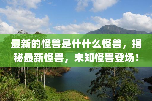 最新的怪獸是什什么怪獸，揭秘最新怪獸，未知怪獸登場！