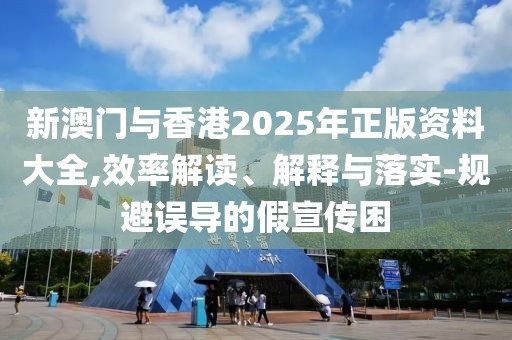 新澳門與香港2025年正版資料大全,效率解讀、解釋與落實-規避誤導的假宣傳困
