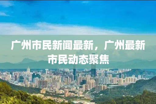 廣州市民新聞最新，廣州最新市民動態聚焦