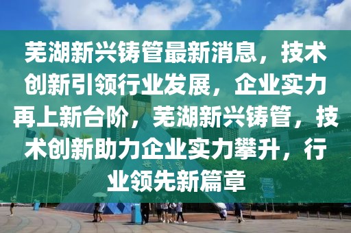 蕪湖新興鑄管最新消息，技術(shù)創(chuàng)新引領(lǐng)行業(yè)發(fā)展，企業(yè)實力再上新臺階，蕪湖新興鑄管，技術(shù)創(chuàng)新助力企業(yè)實力攀升，行業(yè)領(lǐng)先新篇章