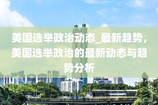 美國選舉政治動態_最新趨勢，美國選舉政治的最新動態與趨勢分析