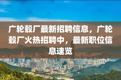 廣輪轂廠最新招聘信息，廣輪轂廠火熱招聘中，最新職位信息速覽