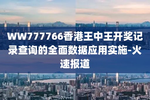 WW777766香港王中王開獎記錄查詢的全面數據應用實施-火速報道
