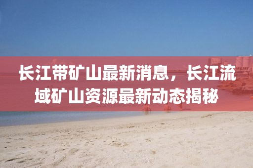 長江帶礦山最新消息，長江流域礦山資源最新動態(tài)揭秘