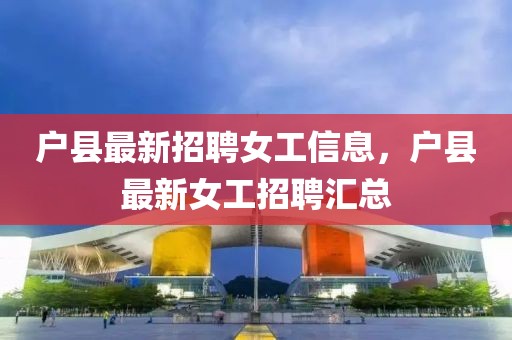 戶縣最新招聘女工信息，戶縣最新女工招聘匯總