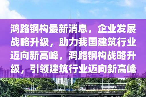 鴻路鋼構(gòu)最新消息，企業(yè)發(fā)展戰(zhàn)略升級(jí)，助力我國(guó)建筑行業(yè)邁向新高峰，鴻路鋼構(gòu)戰(zhàn)略升級(jí)，引領(lǐng)建筑行業(yè)邁向新高峰