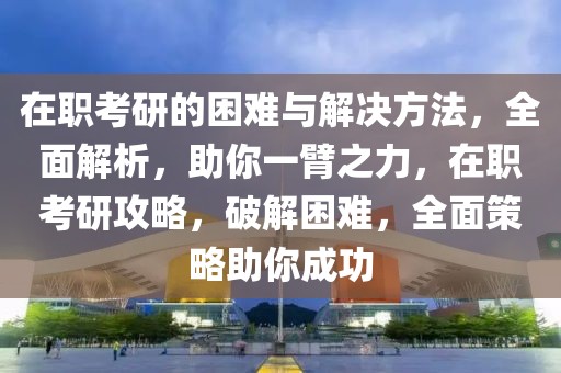 在職考研的困難與解決方法，全面解析，助你一臂之力，在職考研攻略，破解困難，全面策略助你成功
