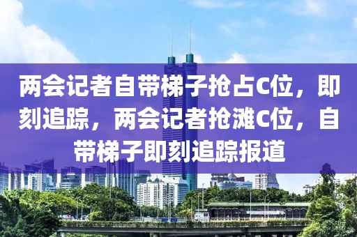 兩會記者自帶梯子搶占C位，即刻追蹤，兩會記者搶灘C位，自帶梯子即刻追蹤報道