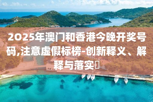 2O25年澳門和香港今晚開獎號碼,注意虛假標榜-創新釋義、解釋與落實?