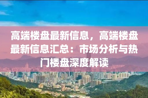 高端樓盤最新信息，高端樓盤最新信息匯總：市場分析與熱門樓盤深度解讀