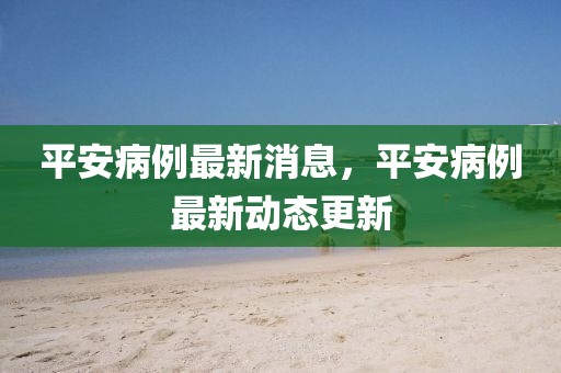 平安病例最新消息，平安病例最新動(dòng)態(tài)更新