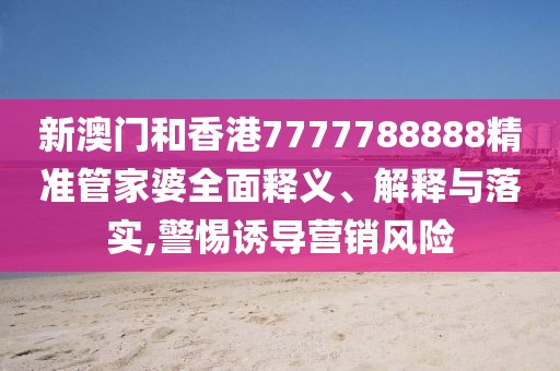 新澳門和香港7777788888精準管家婆全面釋義、解釋與落實,警惕誘導營銷風險