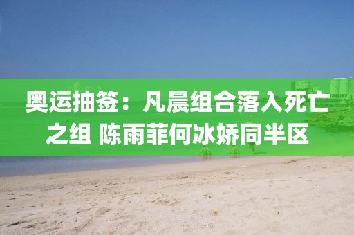 奧運(yùn)抽簽：凡晨組合落入死亡之組 陳雨菲何冰嬌同半?yún)^(qū)
