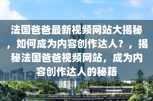 法國爸爸最新視頻網站大揭秘，如何成為內容創作達人？，揭秘法國爸爸視頻網站，成為內容創作達人的秘籍
