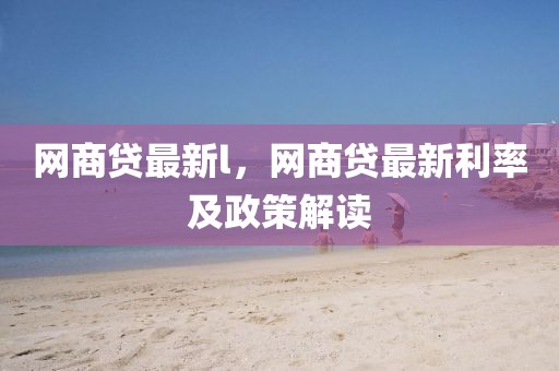 網(wǎng)商貸最新l，網(wǎng)商貸最新利率及政策解讀
