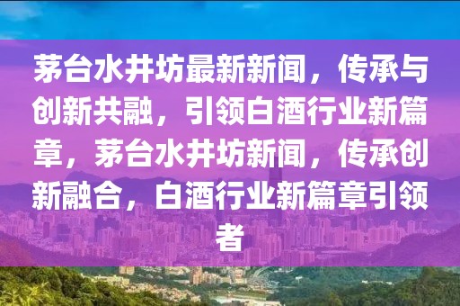 茅臺水井坊最新新聞，傳承與創新共融，引領白酒行業新篇章，茅臺水井坊新聞，傳承創新融合，白酒行業新篇章引領者
