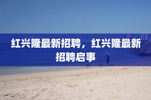 紅興隆最新招聘，紅興隆最新招聘啟事