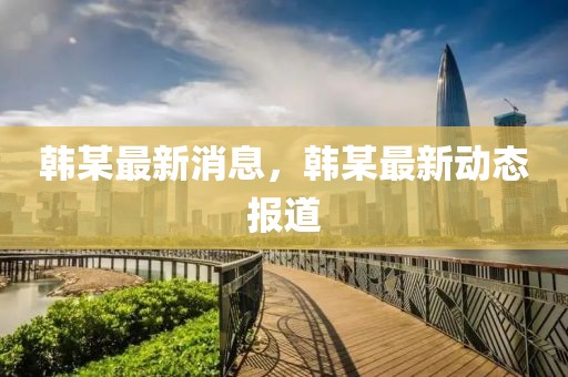 韓某最新消息，韓某最新動態(tài)報道