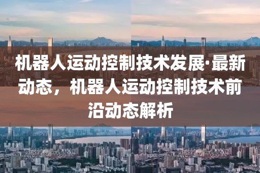 機器人運動控制技術發展·最新動態，機器人運動控制技術前沿動態解析