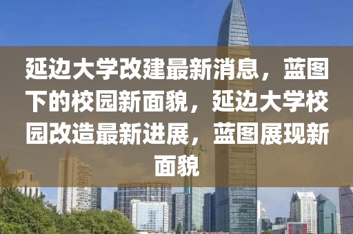 延邊大學改建最新消息，藍圖下的校園新面貌，延邊大學校園改造最新進展，藍圖展現新面貌