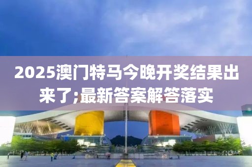 2025澳門特馬今晚開獎結果出來了;最新答案解答落實