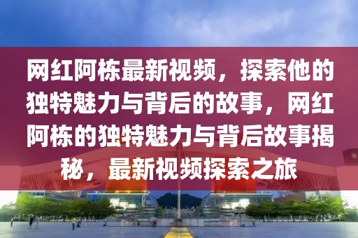 網紅阿棟最新視頻，探索他的獨特魅力與背后的故事，網紅阿棟的獨特魅力與背后故事揭秘，最新視頻探索之旅