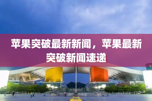 蘋果突破最新新聞，蘋果最新突破新聞速遞