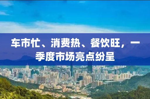 車(chē)市忙、消費(fèi)熱、餐飲旺，一季度市場(chǎng)亮點(diǎn)紛呈