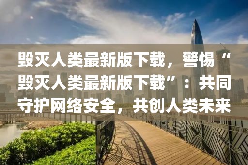 毀滅人類最新版下載，警惕“毀滅人類最新版下載”：共同守護(hù)網(wǎng)絡(luò)安全，共創(chuàng)人類未來