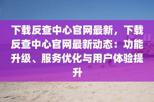 下載反查中心官網最新，下載反查中心官網最新動態：功能升級、服務優化與用戶體驗提升