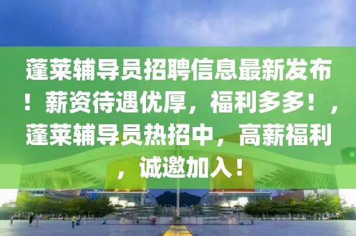 蓬萊輔導員招聘信息最新發布！薪資待遇優厚，福利多多！，蓬萊輔導員熱招中，高薪福利，誠邀加入！