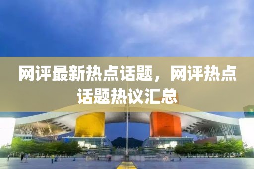 網(wǎng)評(píng)最新熱點(diǎn)話題，網(wǎng)評(píng)熱點(diǎn)話題熱議匯總