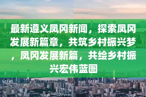 最新遵義鳳岡新聞，探索鳳岡發展新篇章，共筑鄉村振興夢，鳳岡發展新篇，共繪鄉村振興宏偉藍圖