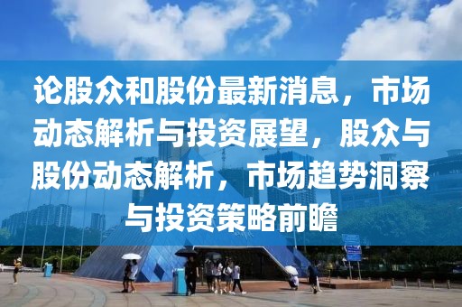論股眾和股份最新消息，市場動態解析與投資展望，股眾與股份動態解析，市場趨勢洞察與投資策略前瞻