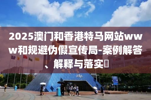 2025澳門和香港特馬網站www和規避偽假宣傳局-案例解答、解釋與落實?