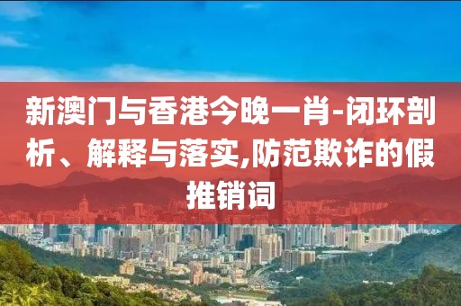 新澳門與香港今晚一肖-閉環(huán)剖析、解釋與落實(shí),防范欺詐的假推銷詞